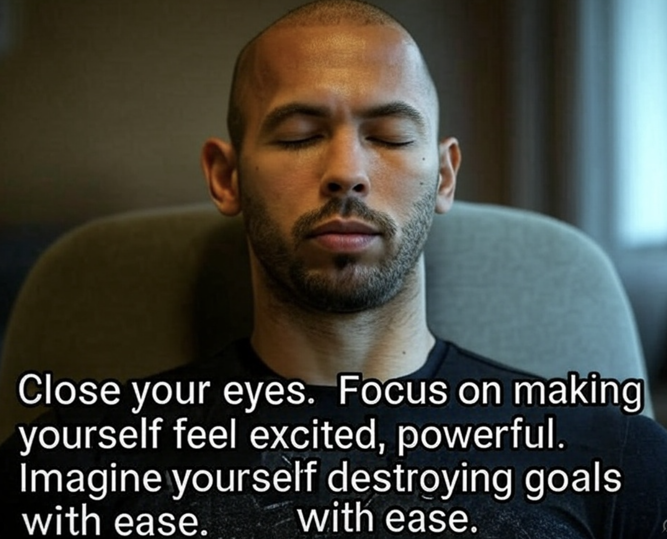 “Close your eyes. Focus on making yourself feel excited, powerful. Imagine yourself destroying goals with ease.”
― Andrew Tate,